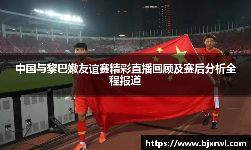 中国与黎巴嫩友谊赛精彩直播回顾及赛后分析全程报道